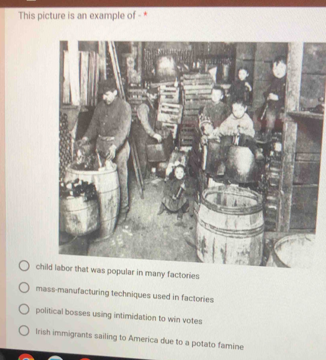 This picture is an example of - *
child labor that was popular in many factories
mass-manufacturing techniques used in factories
political bosses using intimidation to win votes
Irish immigrants sailing to America due to a potato famine