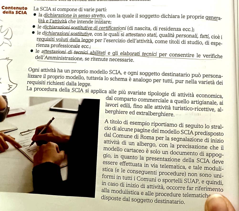 Contenuto La SCIA si compone di varie parti:
della SCIA la dichiarazione in senso stretto, con la quale il soggetto dichiara le proprie genera-
lità e l'attività che intende iniziare;
le dichiarazioni sostitutive di certificazioni (di nascita, di residenza ecc.);
le dichiarazioni sostitutive, con le quali si attestano stati, qualità personali, fatti, cioè i
requisiti voluti dalla legge per l’esercizio dell’attività, come titoli di studio, di espe-
rienza professionale ecc.;
le attestazioni di tecnici abilitati e gli elaborati tecnici per consentire le verifiche
dell´Amministrazione, se ritenute necessarie.
Ogni attività ha un proprio modello SCIA, e ogni soggetto destinatario può persona-
lizzare il proprio modello, tuttavia lo schema è analogo per tutti, pur nella varietà dei
requisiti richiesti dalla legge.
La procedura della SCIA si applica alle più svariate tipologie di attività economica,
dal comparto commerciale a quello artigianale, ai
lavori edili, fino alle attività turistico-ricettive, al-
berghiere ed extralberghiere.
A titolo di esempio riportiamo di seguito lo stral-
cio di alcune pagine del modello SCIA predisposto
dal Comune di Roma per la segnalazione di inizio
attività di un albergo, con la precisazione che il
modello cartaceo è solo un documento di appog-
gio, in quanto la presentazione della SCIA deve
essere effettuata in via telematica, e tale moduli-
stica (e le conseguenti procedure) non sono uni-
formi in tutti i Comuni o sportelli SUAP, e quindi,
in caso di inizio di attività, occorre far riferimento
alla modulistica e alle procedure telematic  
disposte dal soggetto destinatario.