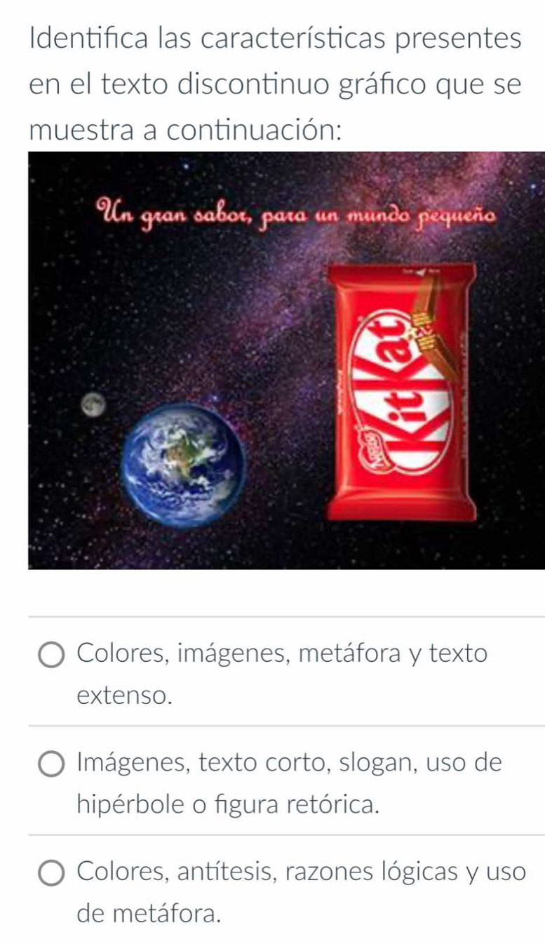 Identifica las características presentes
en el texto discontinuo gráfico que se
muestra a continuación:
Colores, imágenes, metáfora y texto
extenso.
Imágenes, texto corto, slogan, uso de
hipérbole o figura retórica.
Colores, antítesis, razones lógicas y uso
de metáfora.