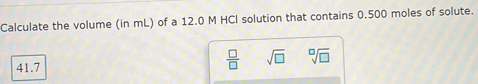 Calculate the volume (in mL) of a 12.0 M HCI solution that contains 0.500 moles of solute.
41.7
 □ /□   sqrt(□ ) sqrt[□](□ )