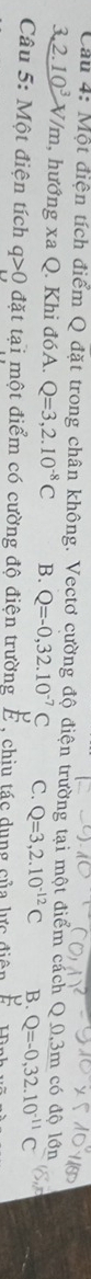 Cầu 4: Một điện tích điểm Q đặt trong chân không. Vectơ cường độ điện trường tại một điểm cách Q. 0,3m có độ lớn
3,2.10^3 V/m, hướng xa Q. Khi đóA. Q=3,2.10^(-8)C B. Q=-0,32.10^(-7)C C. Q=3,2.10^(-12)C B. Q=-0,32.10^(-11)C
Câu 5: Một điện tích q>0 đặt tại một điểm có cường độ điện trường É, chiu tác dụng của lực điện