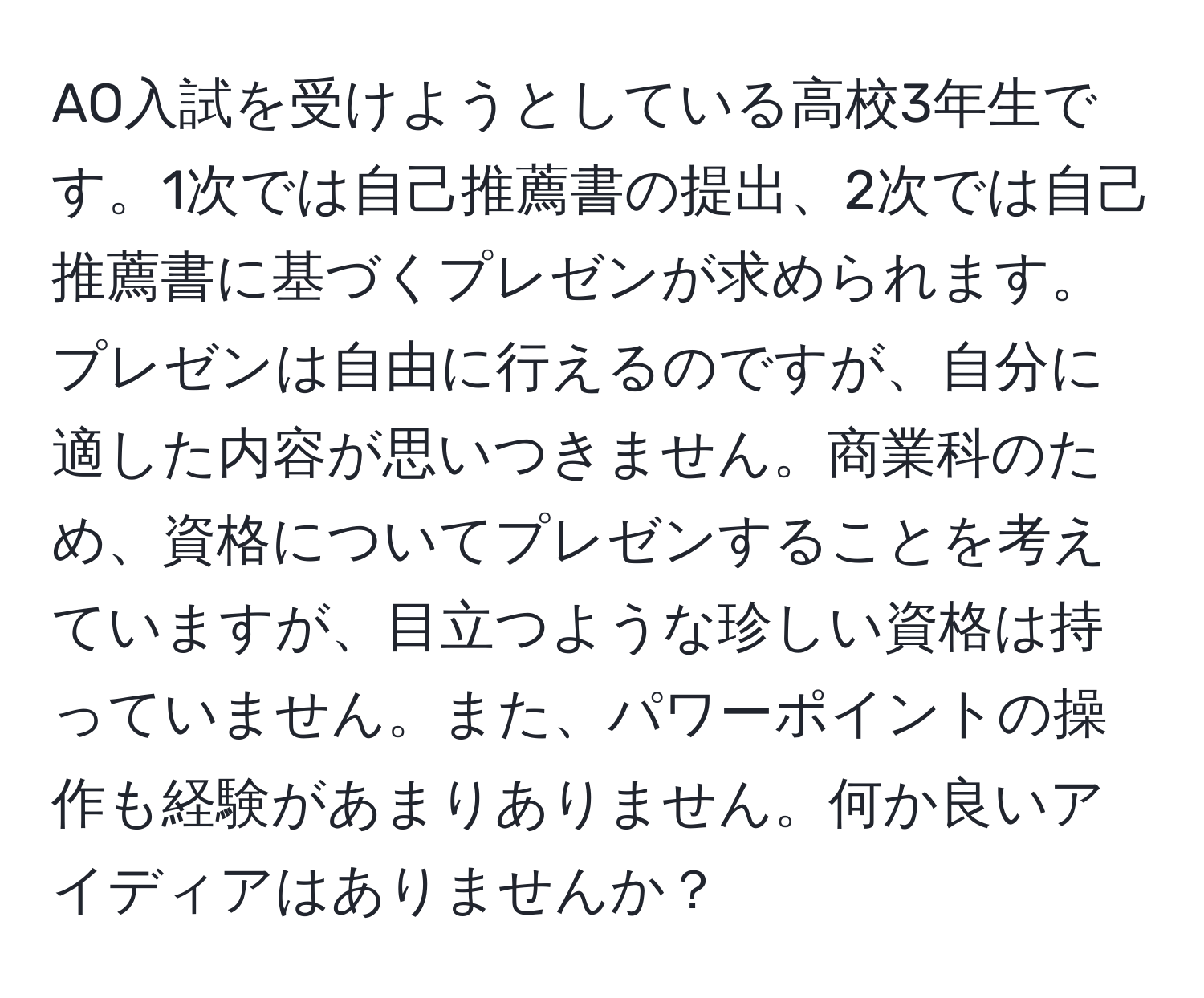 AO入試を受けようとしている高校3年生です。1次では自己推薦書の提出、2次では自己推薦書に基づくプレゼンが求められます。プレゼンは自由に行えるのですが、自分に適した内容が思いつきません。商業科のため、資格についてプレゼンすることを考えていますが、目立つような珍しい資格は持っていません。また、パワーポイントの操作も経験があまりありません。何か良いアイディアはありませんか？