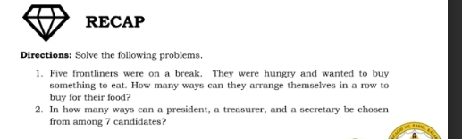 RECAP 
Directions: Solve the following problems. 
1. Five frontliners were on a break. They were hungry and wanted to buy 
something to eat. How many ways can they arrange themselves in a row to 
buy for their food? 
2. In how many ways can a president, a treasurer, and a secretary be chosen 
from among 7 candidates?