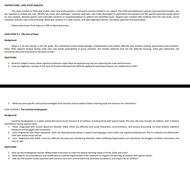 INSTRUCTIONS： CASE STUDY ANALYSIS
This exam consists of TWO case studies. Each case study presents a real-world scenario related to our subject, The Child and Adolescent Leamers and Leaming Principles. You
are required to analyze the case, identify key issues and challenges. Carefully read each case study thoroughly to understand the situation and the specific questions posed. Based
on your anallysis, develop specific and actionable solutions or recommendations to address the identified issues. Support your answers with evidence from the case study, course
materials, and your own critical thinking. Write your answers in a clear, concise, and well-organized manner. Use proper grammar and punctuation.
Please submit your Final Exam as a PDF or Word Document.
CASE STUDY # 1: The Case of Maya
Background:
Maya is a 10 year old girl in the 5th grade. She consistently scores bellow average in Mathematics and exhibits difficulty with problem-solving, particularly word problems.
Maya often appears anxious during math class and avoids participating in group activities. Her teacher observes that she has difficulty focusing, easily gets distracted, and
sometimes becomes frustrated to the polint of tears.
QUESTIONS:
1. Based on Plaget's theory, what cognitive limitations might Maya be experiencing that are impacting her math performance?
2. How can Vygotsky's concept of the Zone of Proximal Development (ZPD) be applied to help Maya improve her mathematical skills?
3. What are some specific instructionall strategies that could be used to address Maya's learning style and enhance her motivation?
CASE STUDY # 2: The Inclusive Kindergarten
Background:
Sunshine Kindergarten is a public school that strives to be inclusive of all children, including those with special needs. This year, the class includes 25 children, with 3 children
ident fied as having special needs: 1. Ethan: Diagnosed with Autism Spectrum Disorder (ASD). Ethan has difficulty with social interaction, communication, and sensory processing. He often exhibits repetitive
behaviors and struggles with transitions.
2. Sofia: Diagnosed with Down Syndrome. Sofia has developmental delays in speech and language, motor skills, and cognitive development. She is a cheerful and affectionate
child who enjoys music and art.
3. Liam: Diagnosed with ADHD. Liam has difficulty focusing and maintaining attention, often exhibiting hyperactivity and impulsivity. He struggles to follow instructions and
stay on task.
QUESTIONS:
1. How can the kindergarten teacher differentiate instruction to meet the diverse learning needs of Ethan, Sofia, and Liam?
2. What specific accommodations and modifications could be implemented in the classroom to support the learning of children with special needs?
3. How can the teacher create a positive and inclusive classroom environment that promotes acceptance and respect for all chilldren?