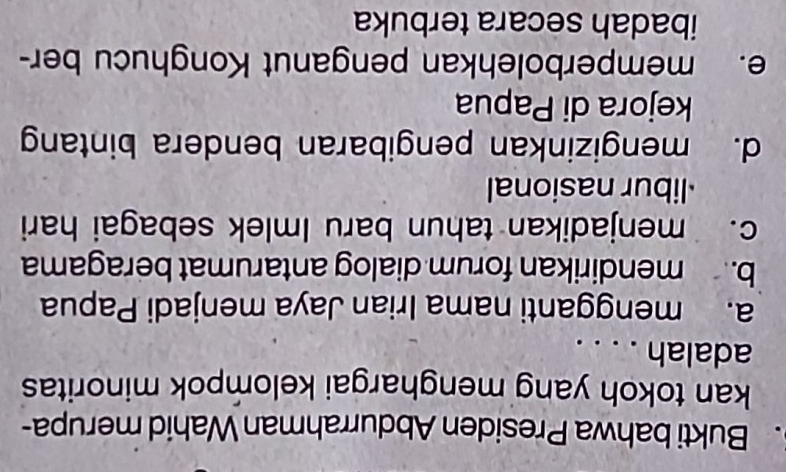 Bukti bahwa Presiden Abdurrahman Wahid merupa-
kan tokoh yang menghargai kelompok minoritas
adalah . . . .
a. mengganti nama Irian Jaya menjadi Papua
b. mendirikan forum dialog antarumat beragama
c. menjadikan tahun baru Imlek sebagai hari
libur nasional
d. mengizinkan pengibaran bendera bintang
kejora di Papua
e. memperbolehkan penganut Konghucu ber-
ibadah secara terbuka