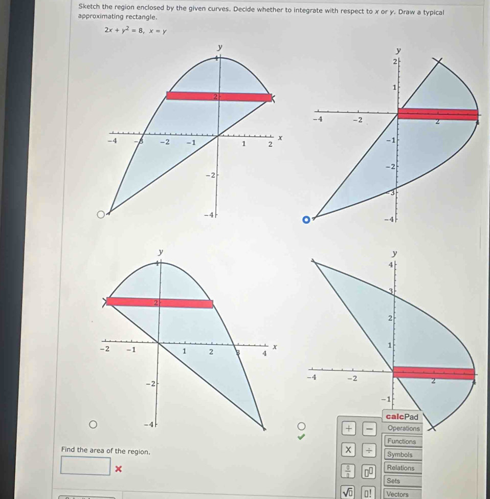 Sketch the region enclosed by the given curves. Decide whether to integrate with respect to x or y. Draw a typical 
approximating rectangle.
2x+y^2=8, x=y
y
y
2
1
2
-4 -2 2
x
-4 -6 -2 -1 1 2
-1
-2
-2
-3
-4
。
-4
y
2
x
-2 -1 1 2 b 4
-2
-4
Functions
X
Find the area of the region. Symbols
□ *
 0/0  □^(□) Relations 
Sets
sqrt(□ ) □ ! Vectors