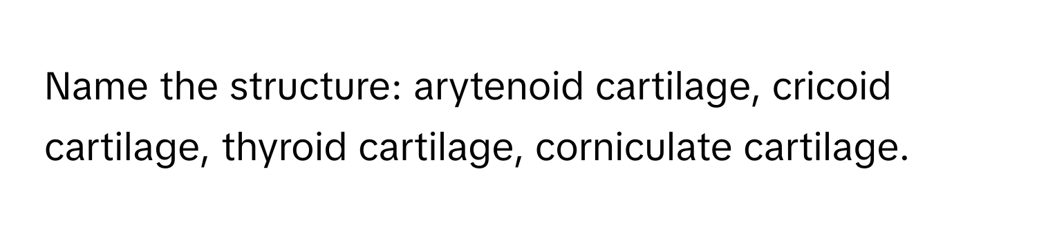 Name the structure: arytenoid cartilage, cricoid cartilage, thyroid cartilage, corniculate cartilage.