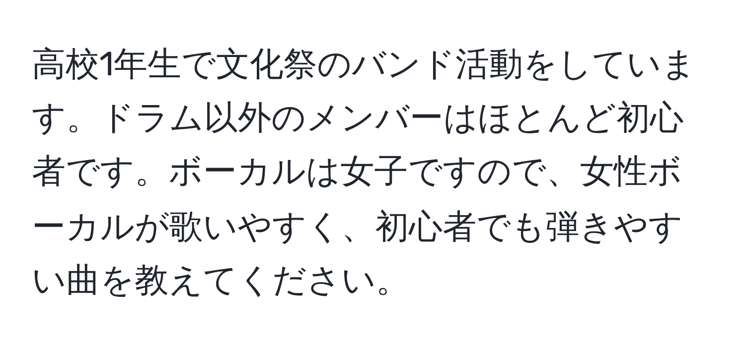 高校1年生で文化祭のバンド活動をしています。ドラム以外のメンバーはほとんど初心者です。ボーカルは女子ですので、女性ボーカルが歌いやすく、初心者でも弾きやすい曲を教えてください。