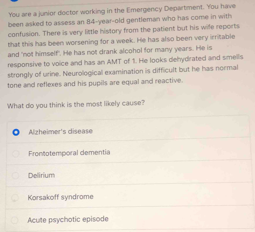 You are a junior doctor working in the Emergency Department. You have
been asked to assess an 84-year -old gentleman who has come in with
confusion. There is very little history from the patient but his wife reports
that this has been worsening for a week. He has also been very irritable
and 'not himself'. He has not drank alcohol for many years. He is
responsive to voice and has an AMT of 1. He looks dehydrated and smells
strongly of urine. Neurological examination is difficult but he has normal
tone and reflexes and his pupils are equal and reactive.
What do you think is the most likely cause?
Alzheimer's disease
Frontotemporal dementia
Delirium
Korsakoff syndrome
Acute psychotic episode