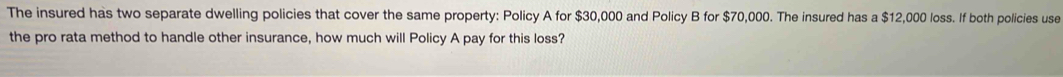 The insured has two separate dwelling policies that cover the same property: Policy A for $30,000 and Policy B for $70,000. The insured has a $12,000 loss. If both policies use 
the pro rata method to handle other insurance, how much will Policy A pay for this loss?
