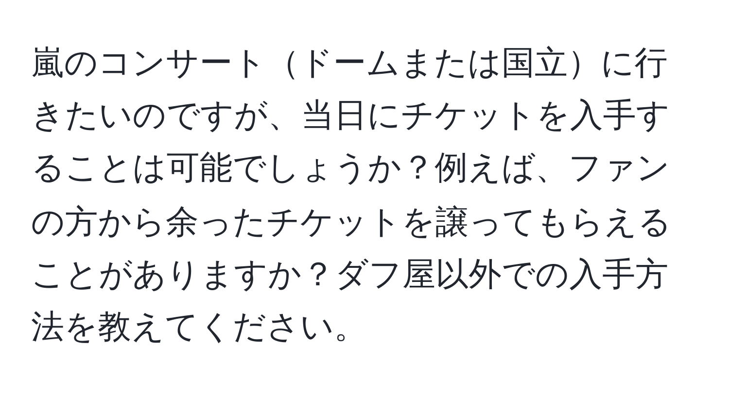 嵐のコンサートドームまたは国立に行きたいのですが、当日にチケットを入手することは可能でしょうか？例えば、ファンの方から余ったチケットを譲ってもらえることがありますか？ダフ屋以外での入手方法を教えてください。