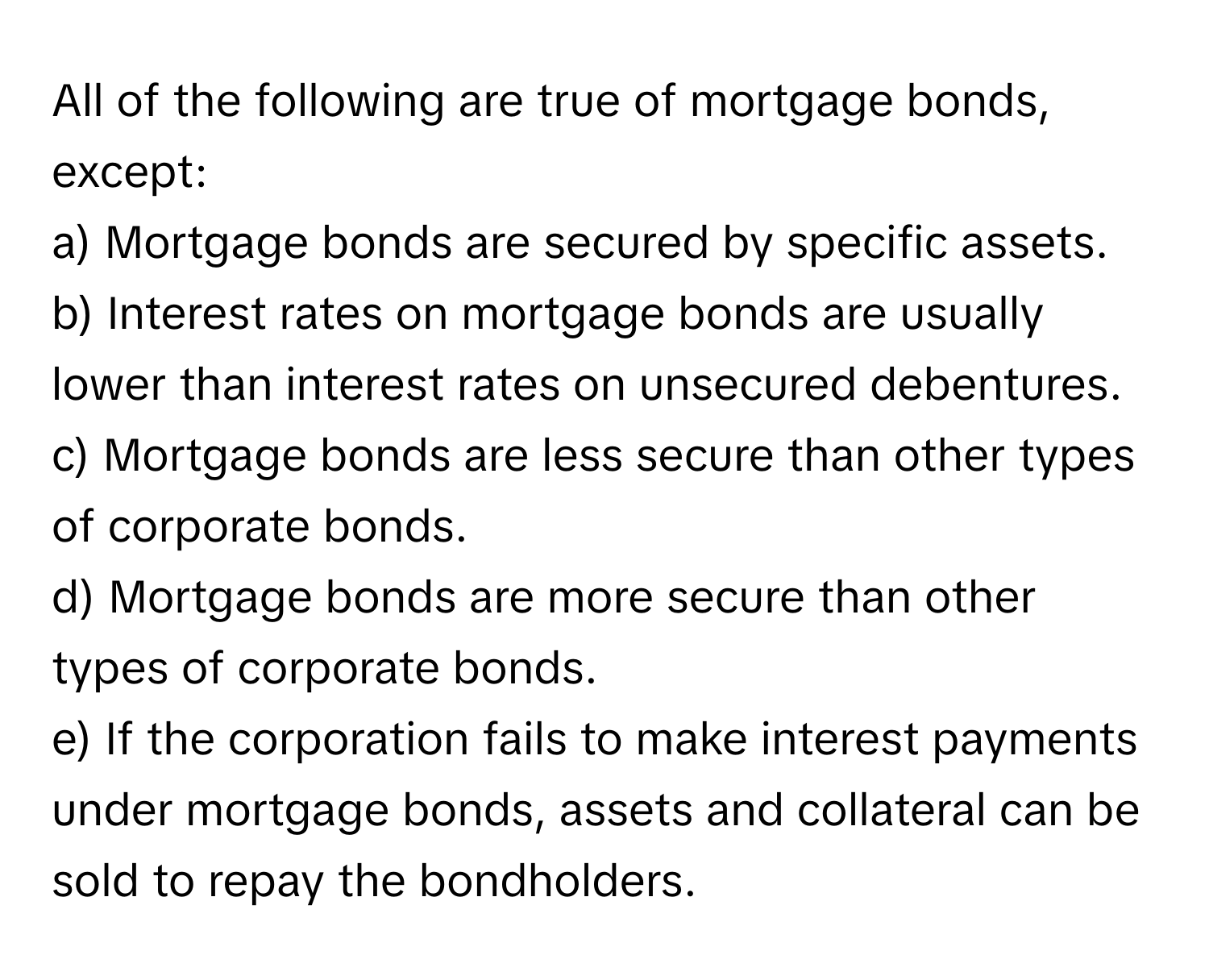 All of the following are true of mortgage bonds, except:

a) Mortgage bonds are secured by specific assets.
b) Interest rates on mortgage bonds are usually lower than interest rates on unsecured debentures.
c) Mortgage bonds are less secure than other types of corporate bonds.
d) Mortgage bonds are more secure than other types of corporate bonds.
e) If the corporation fails to make interest payments under mortgage bonds, assets and collateral can be sold to repay the bondholders.