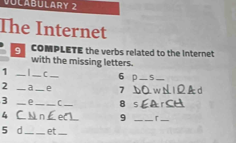 VUCABULARY 2 
The Internet 
9 COMPLETE the verbs related to the Internet 
with the missing letters. 
1 _a _C_ 
6 p_ S_ 
2 _a_ e 
7 _W__ 
d 
3 _e __C_ 
8 S _r_ 
4 _C _Ai n_ ecl_ 
9 _「_ 
5 d_ et_