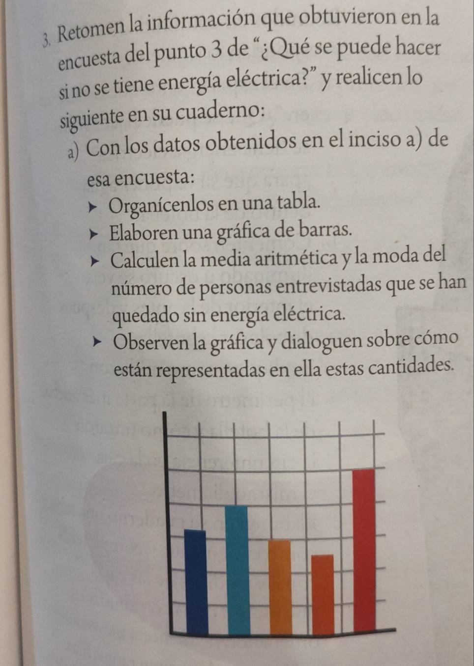 Retomen la información que obtuvieron en la 
encuesta del punto 3 de “¿Qué se puede hacer 
si no se tiene energía eléctrica?” y realicen lo 
siguiente en su cuaderno: 
a) Con los datos obtenidos en el inciso a) de 
esa encuesta: 
Organícenlos en una tabla. 
Elaboren una gráfica de barras. 
Calculen la media aritmética y la moda del 
número de personas entrevistadas que se han 
quedado sin energía eléctrica. 
Observen la gráfica y dialoguen sobre cómo 
están representadas en ella estas cantidades.