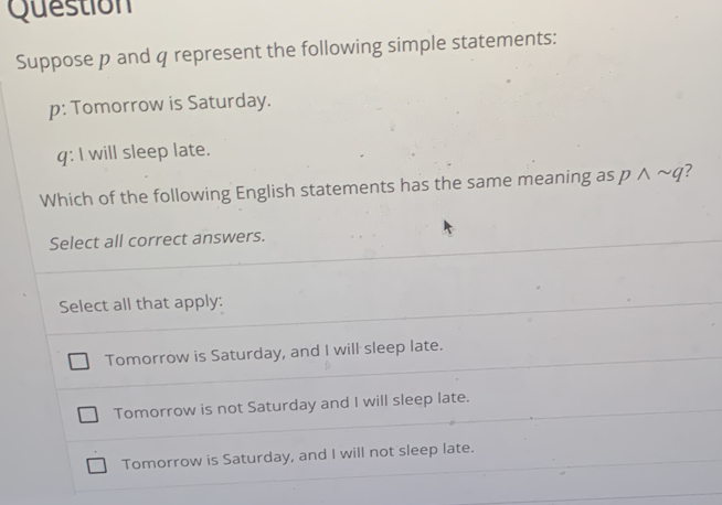 Question
Suppose p and q represent the following simple statements:
p : Tomorrow is Saturday.
q : I will sleep late.
Which of the following English statements has the same meaning as pwedge sim q ?
Select all correct answers.
Select all that apply:
Tomorrow is Saturday, and I will sleep late.
Tomorrow is not Saturday and I will sleep late.
Tomorrow is Saturday, and I will not sleep late.