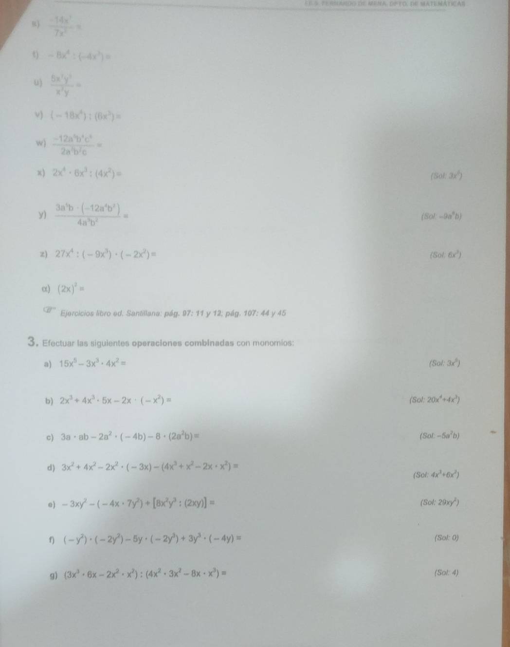  (-14x^7)/7x^2 =
t) -8x^4:(-4x^3)=
u)  5x^7y^5/x^3y =
ν) (-18x^4):(6x^3)=
w)  (-12a^5b^4c^5)/2a^3b^2c =
x) 2x^4· 6x^3:(4x^2)= (Sol:3x^6)
y) frac 3a^(5b-(-12a^4)b^2)4a^3b^2=
(Sol-9a^2b)
z) 27x^4:(-9x^3)· (-2x^2)= (Sol:6x^3)
α) (2x)^2=
Ejercicios libro ed. Santillana: pág. 97: 11 y 12; pág. 107: 44 y 45
3. Efectuar las siguientes operaciones combInadas con monomios:
a) 15x^5-3x^3· 4x^2= (Sol:3x^3)
b) 2x^3+4x^3· 5x-2x· (-x^2)= (Sol: 20x^4+4x^2)
c) 3a· ab-2a^2· (-4b)-8· (2a^2b)= (Sol-5a^2b)
d) 3x^2+4x^2-2x^2· (-3x)-(4x^3+x^2-2x· x^2)=
(Sol: 4x^3+6x^2)
e) -3xy^2-(-4x· 7y^2)+[8x^2y^3:(2xy)]=
(Sol:29xy^2)
f) (-y^2)· (-2y^2)-5y· (-2y^3)+3y^3· (-4y)=
Sol:0)
g) (3x^3· 6x-2x^2· x^2):(4x^2· 3x^2-8x· x^3)= (Sol: 4)