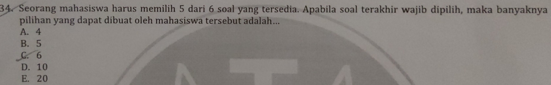 Seorang mahasiswa harus memilih 5 dari 6 soal yang tersedia. Apabila soal terakhir wajib dipilih, maka banyaknya
pilihan yang dapat dibuat oleh mahasiswa tersebut adalah...
A. 4
B. 5
C. 6
D. 10
E. 20 4