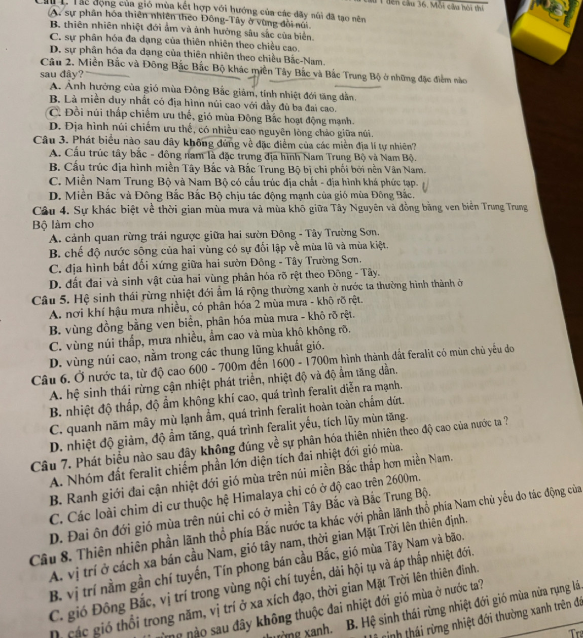 ầu 1đến cầu 36. Mỗi câu hỏi thí
Cầu 1. Tác động của gió mùa kết hợp với hướng của các dãy núi đã tạo nên
A. sự phân hóa thiên nhiên theo Đông-Tây ở vùng đồi núi.
B. thiên nhiên nhiệt đới ẩm và ảnh hưởng sâu sắc của biển.
C. sự phân hóa đa dạng của thiên nhiên theo chiều cao.
D. sự phân hóa đa dạng của thiên nhiên theo chiều Bắc-Nam.
Câu 2. Miền Bắc và Đông Bắc Bắc Bộ khác miền Tây Bắc và Bắc Trung Bộ ở những đặc điểm nào
sau đây?
A. Anh hưởng của gió mùa Đông Bắc giảm, tính nhiệt đới tăng dần.
B. Là miền duy nhất có địa hìnn núi cao với đầy đủ ba đai cao.
C. Đồi núi thấp chiếm ưu thế, gió mùa Đông Bắc hoạt động mạnh.
D. Địa hình núi chiếm ưu thế, có nhiều cao nguyên lòng chảo giữa núi.
Câu 3. Phát biểu nào sau đây không đứng về đặc điểm của các miền địa lí tự nhiên?
A. Cấu trúc tây bắc - đông nam là đặc trưng địa hình Nam Trung Bộ và Nam Bộ.
B. Cấu trúc địa hình miền Tây Bắc và Bắc Trung Bộ bị chi phối bởi nền Vân Nam.
C. Miền Nam Trung Bộ và Nam Bộ có cấu trúc địa chất - địa hình khá phức tạp.
D. Miền Bắc và Đông Bắc Bắc Bộ chịu tác động mạnh của gió mùa Đông Bắc.
Câu 4. Sự khác biệt về thời gian mùa mưa và mùa khô giữa Tây Nguyên và đồng bằng ven biển Trung Trung
Bộ làm cho
A. cảnh quan rừng trái ngược giữa hai sườn Đông - Tây Trường Sơn.
B. chế độ nước sông của hai vùng có sự đối lập về mùa lũ và mùa kiệt.
C. địa hình bất đối xứng giữa hai sườn Đông - Tây Trường Sơn.
D. đất đai và sinh vật của hai vùng phân hóa rõ rệt theo Đông - Tây.
Câu 5. Hệ sinh thái rừng nhiệt đới ẩm lá rộng thường xanh ở nước ta thường hình thành ở
A. nơi khí hậu mưa nhiều, có phân hóa 2 mùa mưa - khô rõ rệt.
B. vùng đồng bằng ven biển, phân hóa mùa mưa - khô rõ rệt.
C. vùng núi thấp, mưa nhiều, ẩm cao và mùa khô không rõ.
D. vùng núi cao, nằm trong các thung lũng khuất gió.
Câu 6. Ở nước ta, từ độ cao 600 - 700m đến 1600 - 1700m hình thành đất feralit có mùn chủ yếu do
A. hệ sinh thái rừng cận nhiệt phát triển, nhiệt độ và độ ẩm tăng dần.
B. nhiệt độ thấp, độ ẩm không khí cao, quá trình feralit diễn ra mạnh.
C. quanh năm mây mù lạnh ẩm, quá trình feralit hoàn toàn chấm dứt.
D. nhiệt độ giảm, độ ẩm tăng, quá trình feralit yếu, tích lũy mùn tăng.
Câu 7. Phát biểu nào sau đây không đúng về sự phân hóa thiên nhiên theo độ cao của nước ta ?
A. Nhóm đất feralit chiếm phần lớn diện tích đai nhiệt đới gió mùa.
B. Ranh giới đai cận nhiệt đới gió mùa trên núi miền Bắc thấp hơn miền Nam.
C. Các loài chim di cư thuộc hệ Himalaya chỉ có ở độ cao trên 2600m.
D. Đai ôn đới gió mùa trên núi chỉ có ở miền Tây Bắc và Bắc Trung Bộ.
Câu 8. Thiên nhiên phần lãnh thổ phía Bắc nước ta khác với phần lãnh thổ phía Nam chủ yếu do tác động của
A. vị trí ở cách xa bán cầu Nam, gió tây nam, thời gian Mặt Trời lên thiền định.
B. vị trí nằm gần chí tuyến, Tín phong bán cầu Bắc, gió mùa Tây Nam và bão.
C. gió Đông Bắc, vị trí trong vùng nội chí tuyến, dải hội tụ và áp thấp nhiệt đới.
D  các gió thổi trong năm, vị trí ở xa xích đạo, thời gian Mặt Trời lên thiên đinh
T mm nào sau đây không thuộc đai nhiệt đới gió mùa ở nước ta?
thường xanh. B. Hệ sinh thái rừng nhiệt đới gió mùa nửa rụng lá
L ễ sinh thái rừng nhiệt đới thường xanh trên đá
Tr