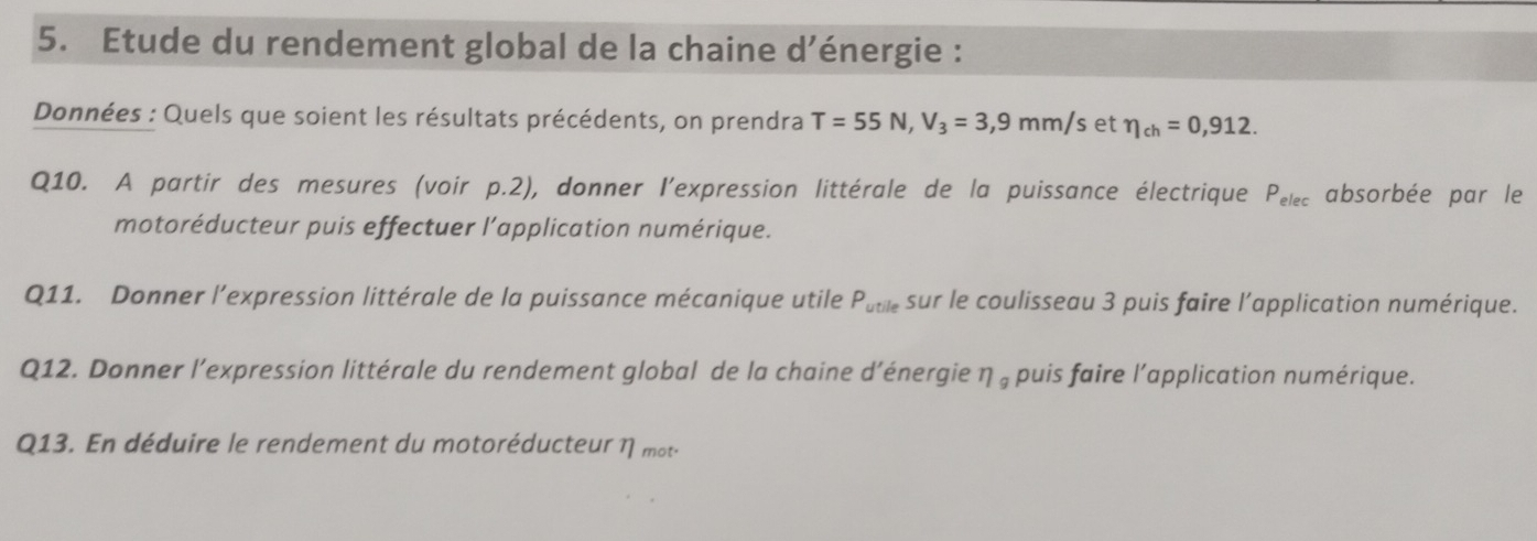 Etude du rendement global de la chaine d’énergie : 
Données : Quels que soient les résultats précédents, on prendra T=55N, V_3=3,9mm/s et eta _ch=0,912. 
Q10. A partir des mesures (voir p.2), donner l’expression littérale de la puissance électrique P_elec absorbée par le 
motoréducteur puis effectuer l’application numérique. 
Q11. Donner l’expression littérale de la puissance mécanique utile P_utile sur le coulisseau 3 puis faire l’application numérique. 
Q12. Donner l’expression littérale du rendement global de la chaine d’énergie η , puis faire l'application numérique. 
Q13. En déduire le rendement du motoréducteur η mot-