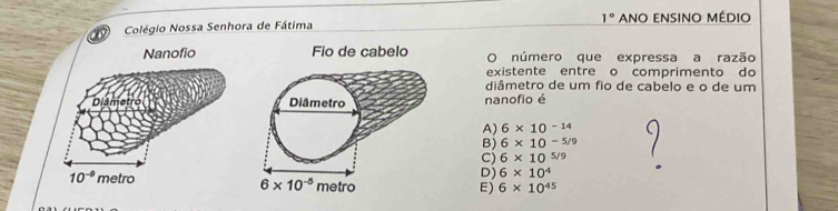 1°
Colégio Nossa Senhora de Fátima Ano ensino médio
Nanofio Fio de cabelo O número que expressa a razão
existente entre o comprimento do
diâmetro de um fio de cabelo e o de um
Diâmetro nanofio é
A) 6* 10^(-14)
B) 6* 10^(-5/9)
C) 6* 10^(5/9)
D) 6* 10^4
10^(-9) metro
E) 6* 10^(45)