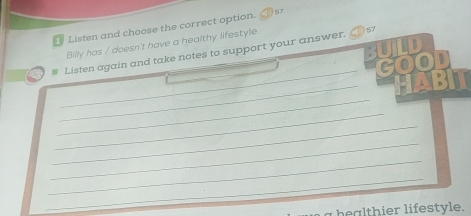 Listen and choose the correct option. 57 
Billy has / doesn't have a healthy lifestyle. 
_ 
Listen again and take notes to support your answer. 57 
_ 
_ 
_ 
_ 
_ 
_ 
_ 
_ 
bealthier lifestyle.