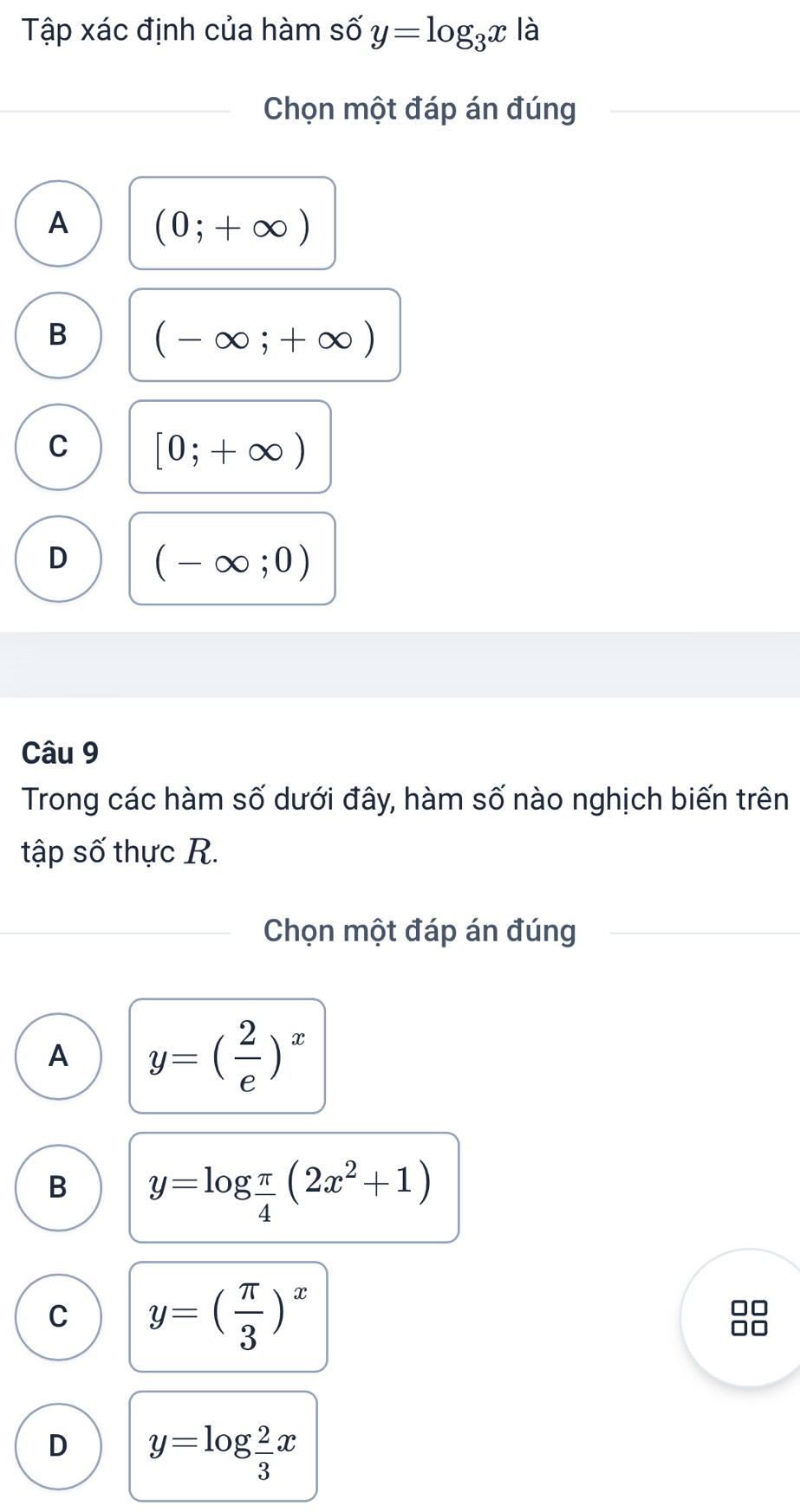 Tập xác định của hàm số y=log _3x là
Chọn một đáp án đúng
A (0;+∈fty )
B (-∈fty ;+∈fty )
C [0;+∈fty )
D (-∈fty ;0)
Câu 9
Trong các hàm số dưới đây, hàm số nào nghịch biến trên
tập số thực R.
Chọn một đáp án đúng
A y=( 2/e )^x
B y=log  π /4 (2x^2+1)
C y=( π /3 )^x
D y=log  2/3 x