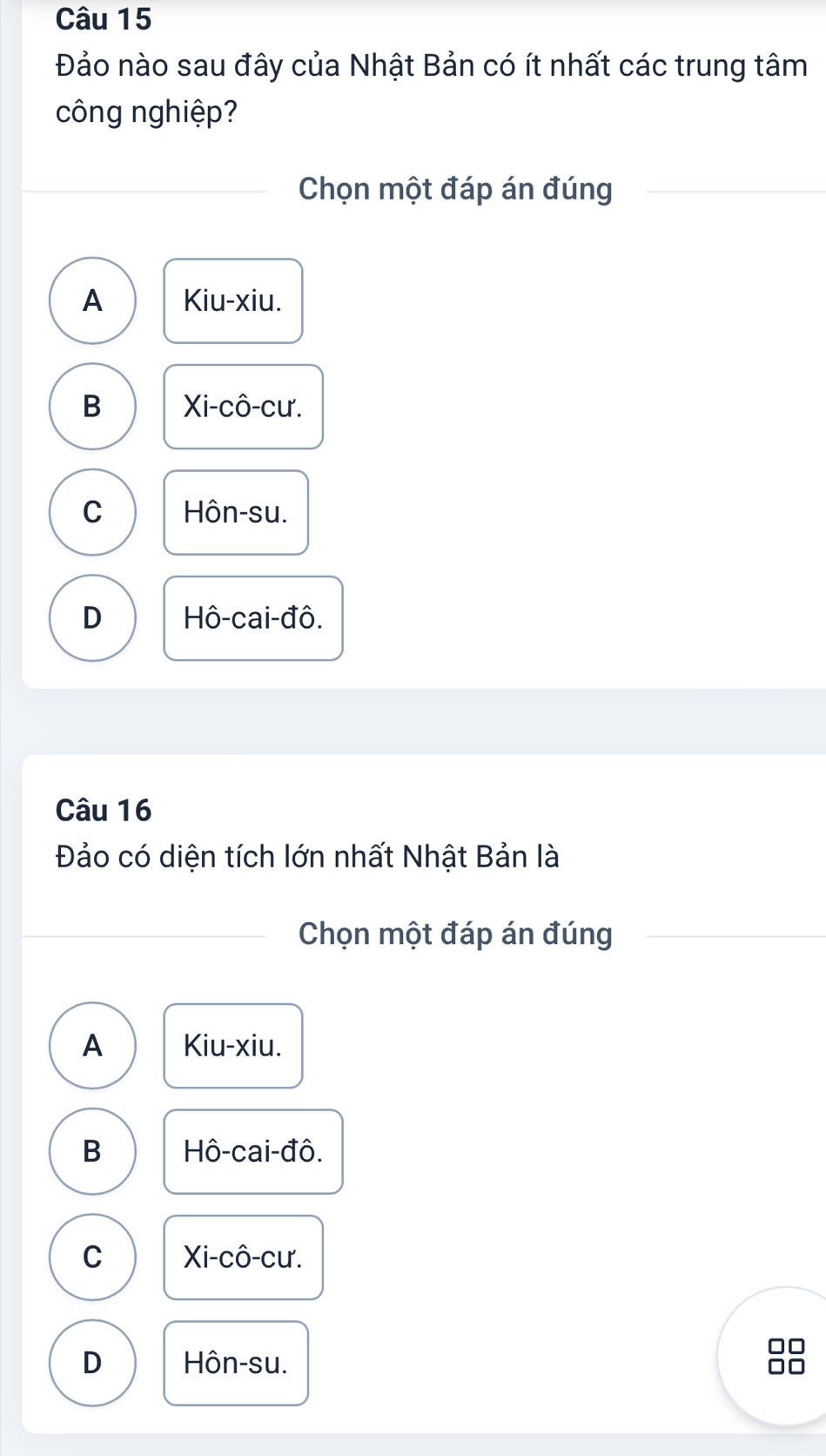 Đảo nào sau đây của Nhật Bản có ít nhất các trung tâm
công nghiệp?
Chọn một đáp án đúng
A Kiu-xiu.
B Xi-cô-cư.
C Hôn-su.
D Hô-cai-đô.
Câu 16
Đảo có diện tích lớn nhất Nhật Bản là
Chọn một đáp án đúng
A Kiu-xiu.
B Hô-cai-đô.
C Xi-cô-cư.
D Hôn-su.