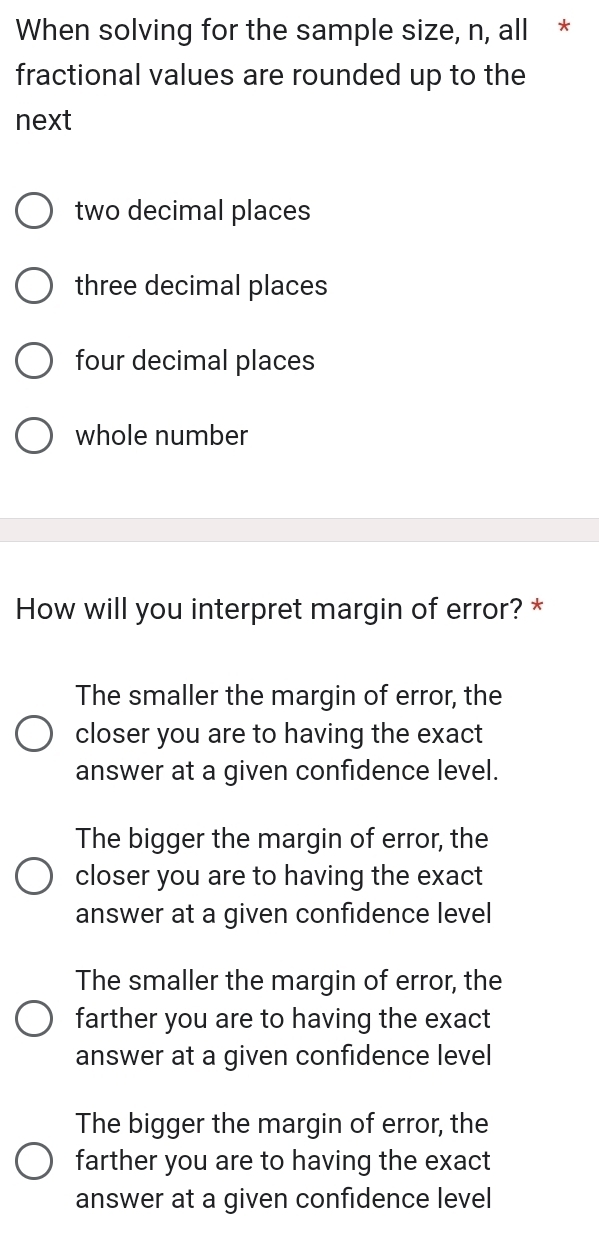 When solving for the sample size, n, all *
fractional values are rounded up to the
next
two decimal places
three decimal places
four decimal places
whole number
How will you interpret margin of error? *
The smaller the margin of error, the
closer you are to having the exact
answer at a given confidence level.
The bigger the margin of error, the
closer you are to having the exact
answer at a given confidence level
The smaller the margin of error, the
farther you are to having the exact
answer at a given confidence level
The bigger the margin of error, the
farther you are to having the exact
answer at a given confidence level