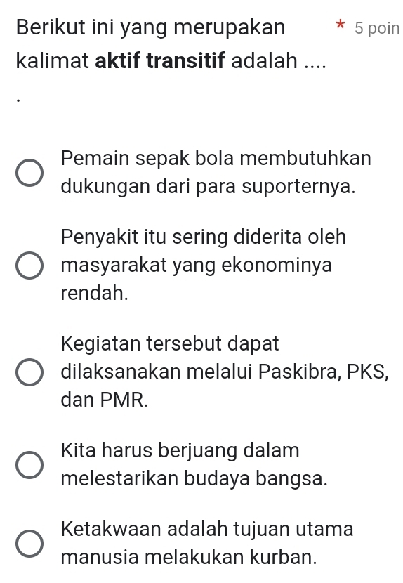 Berikut ini yang merupakan 5 poin
kalimat aktif transitif adalah ....
Pemain sepak bola membutuhkan
dukungan dari para suporternya.
Penyakit itu sering diderita oleh
masyarakat yang ekonominya
rendah.
Kegiatan tersebut dapat
dilaksanakan melalui Paskibra, PKS,
dan PMR.
Kita harus berjuang dalam
melestarikan budaya bangsa.
Ketakwaan adalah tujuan utama
manusia melakukan kurban.