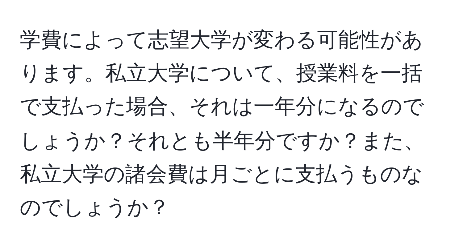 学費によって志望大学が変わる可能性があります。私立大学について、授業料を一括で支払った場合、それは一年分になるのでしょうか？それとも半年分ですか？また、私立大学の諸会費は月ごとに支払うものなのでしょうか？