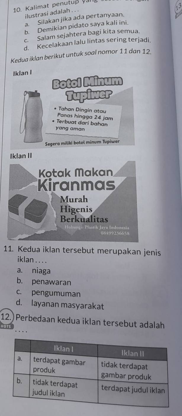 Kalimat penutup yang
ilustrasi adalah . . .
a. Silakan jika ada pertanyaan.
b. Demikian pidato saya kali ini.
c. Salam sejahtera bagi kita semua.
d. Kecelakaan lalu lintas sering terjadi.
Kedua iklan berikut untuk soal nomor 11 dan 12.
Iklan I
Botol Minum
Tupiwer
Tahan Dingin atau
Panas hingga 24 jam
Terbuat dari bahan
yang aman
Segera miliki botol minum Tupiwer
Iklan II
11. Kedua iklan tersebut merupakan jenis
iklan . . . .
a. niaga
b. penawaran
c. pengumuman
d. layanan masyarakat
12.) Perbedaan kedua iklan tersebut adalah
HOTS
....