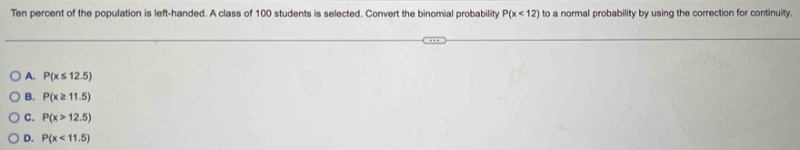 Ten percent of the population is left-handed. A class of 100 students is selected. Convert the binomial probability P(x<12) to a normal probability by using the correction for continuity.
A. P(x≤ 12.5)
B. P(x≥ 11.5)
C. P(x>12.5)
D. P(x<11.5)