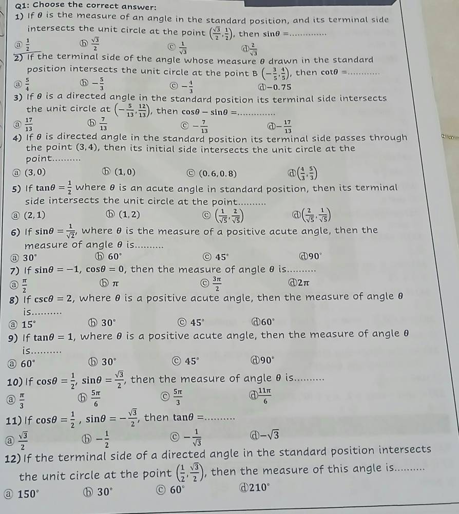 Choose the correct answer:
1) If θ is the measure of an angle in the standard position, and its terminal side
intersects the unit circle at the point ( sqrt(3)/2 , 1/2 ) , then sin θ = _
@  1/2 
 sqrt(3)/2 
 1/sqrt(3)  a  2/sqrt(3) 
2) If the terminal side of the angle whose measure θ drawn in the standard
position intersects the unit circle at the point B (- 3/5 , 4/5 ) , then cot θ = _
- 5/3 
C - 4/3 
③  5/4  ⓓ-0.75
3) if θ is a directed angle in the standard position its terminal side intersects
the unit circle at (- 5/13 , 12/13 ) ,then cos θ -sin θ = _
@  17/13 
ⓑ  7/13 
C - 7/13 
d - 17/13 
4) If θ is directed angle in the standard position its terminal side passes through W o
the point (3,4) , then its initial side intersects the unit circle at the
point._
(3,0)
ⓑ (1,0) C (0.6,0.8) @ ( 4/3 , 5/3 )
5) If tan θ = 1/2  where θ is an acute angle in standard position, then its terminal
side intersects the unit circle at the point_
a (2,1)
ⓑ (1,2)
( 1/sqrt(5) , 2/sqrt(5) ) @ ( 2/sqrt(5) , 1/sqrt(5) )
6) If sin θ = 1/sqrt(2)  , where θ is the measure of a positive acute angle, then the
measure of angle θ is_
@ 30°
ⓑ 60°
45°
@ 90°
7) If sin θ =-1,cos θ =0 , then the measure of angle θ is_
@  π /2 
C  3π /2 
ⓑπ ⓓ2π
g) If csc θ =2 , where θ is a positive acute angle, then the measure of angle θ
is_ .
a 15° ⓑ 30° 45° d 60°
9) If tan θ =1 , where θ is a positive acute angle, then the measure of angle θ
is_
a 60° ⓑ 30° C 45° 90°
10) If cos θ = 1/2 ,sin θ = sqrt(3)/2  , then the measure of angle θ is._
 π /3  ⓑ  5π /6   5π /3  a  11π /6 
11) If cos θ = 1/2 ,sin θ =- sqrt(3)/2  , then tan θ = _
 sqrt(3)/2  ⓑ - 1/2  - 1/sqrt(3)  d -sqrt(3)
12) If the terminal side of a directed angle in the standard position intersects
the unit circle at the point ( 1/2 , sqrt(3)/2 ) , then the measure of this angle is...........
a 150° ⓑ 30° 60° d 210°