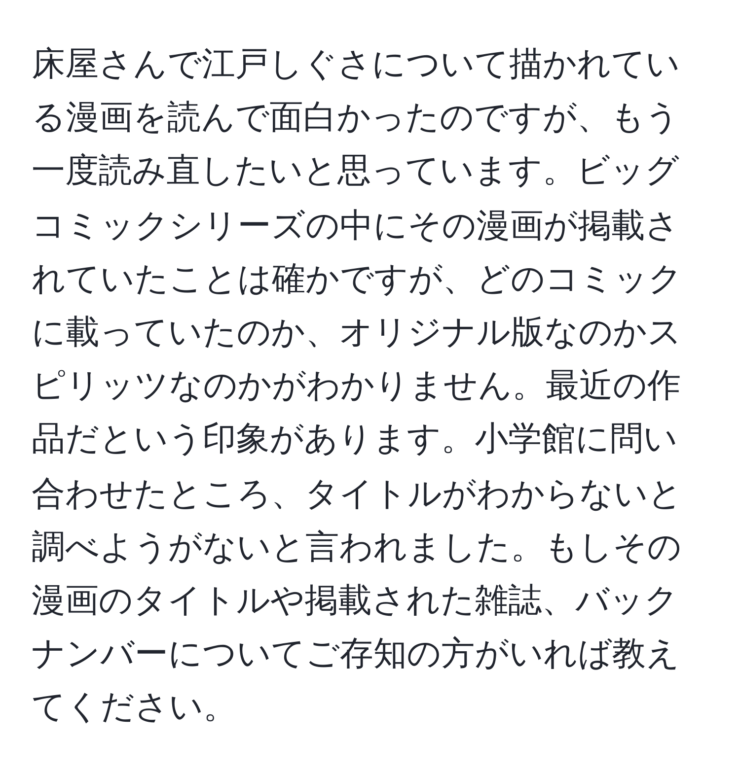 床屋さんで江戸しぐさについて描かれている漫画を読んで面白かったのですが、もう一度読み直したいと思っています。ビッグコミックシリーズの中にその漫画が掲載されていたことは確かですが、どのコミックに載っていたのか、オリジナル版なのかスピリッツなのかがわかりません。最近の作品だという印象があります。小学館に問い合わせたところ、タイトルがわからないと調べようがないと言われました。もしその漫画のタイトルや掲載された雑誌、バックナンバーについてご存知の方がいれば教えてください。