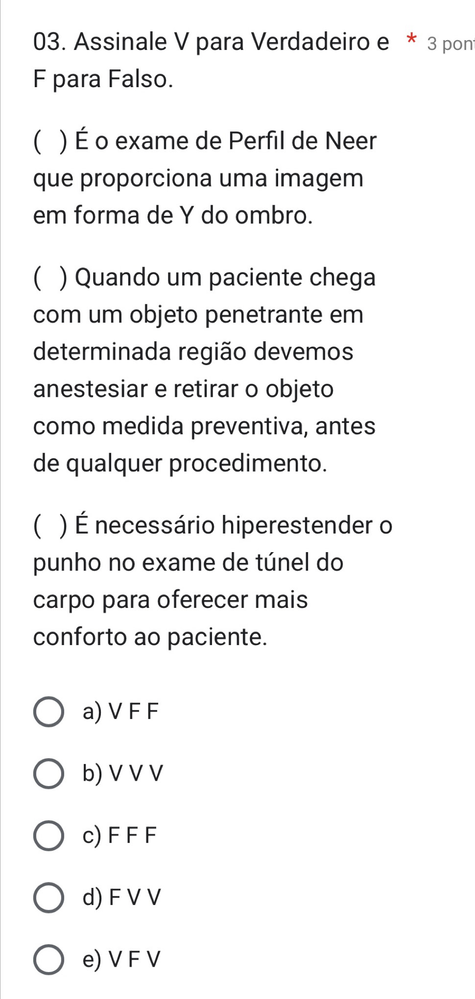 Assinale V para Verdadeiro e * 3 pon
F para Falso.
 ) É o exame de Perfil de Neer
que proporciona uma imagem
em forma de Y do ombro.
 ) Quando um paciente chega
com um objeto penetrante em
determinada região devemos
anestesiar e retirar o objeto
como medida preventiva, antes
de qualquer procedimento.
 ) É necessário hiperestender o
punho no exame de túnel do
carpo para oferecer mais
conforto ao paciente.
a) V F F
b) V V V
c) F F F
d) F V V
e) V F V