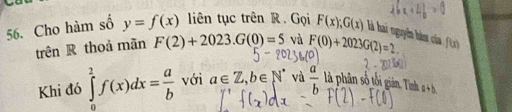 Cho hàm số y=f(x) liên tục trên R . Gọi F(x); G(x) là hai nguyễn hàm của f(x)
trên R thoả mãn F(2)+2023. G(0)=5 và F(0)+2023G(2)=2. 
Khi đó ∈tlimits _0^(2f(x)dx=frac a)b với a∈ Z, b∈ N^* và  a/b  là phân số tối giản. Tình