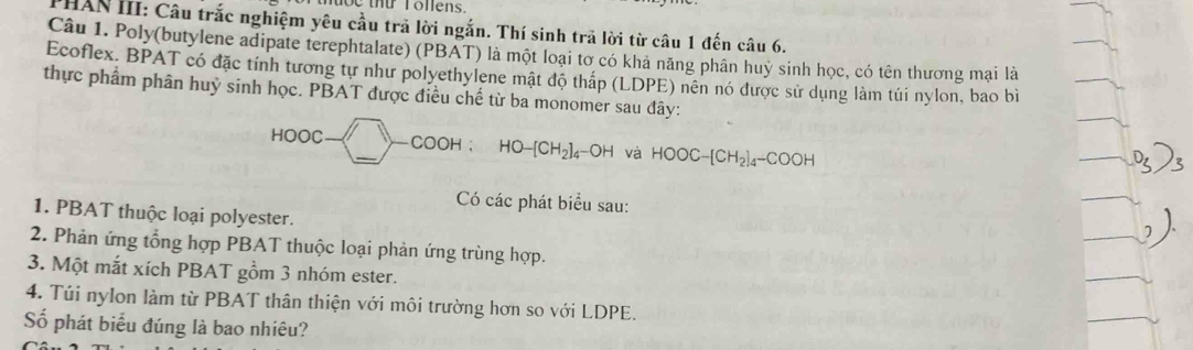 tbe thứ Tonens. 
PHAN III: Câu trắc nghiệm yêu cầu trả lời ngắn. Thí sinh trả lời từ câu 1 đến câu 6. 
Câu 1. Poly(butylene adipate terephtalate) (PBAT) là một loại tơ có khả năng phân huy sinh học, có tên thương mại là 
Ecoflex. BPAT có đặc tính tương tự như polyethylene mật độ thấp (LDPE) nên nó được sử dụng làm túi nylon, bao bì 
thực phẩm phân huỷ sinh học. PBAT được điều chế từ ba monomer sau đây: 
HOOC Y-COOH:HO-[CH_2]_4-OH _ và HOOC-[CH_2]_4-COOH
Có các phát biểu sau: 
1. PBAT thuộc loại polyester. 
2. Phản ứng tổng hợp PBAT thuộc loại phản ứng trùng hợp. 
3. Một mắt xích PBAT gồm 3 nhóm ester. 
4. Túi nylon làm từ PBAT thân thiện với môi trường hơn so với LDPE. 
ố phát biểu đúng là bao nhiêu?