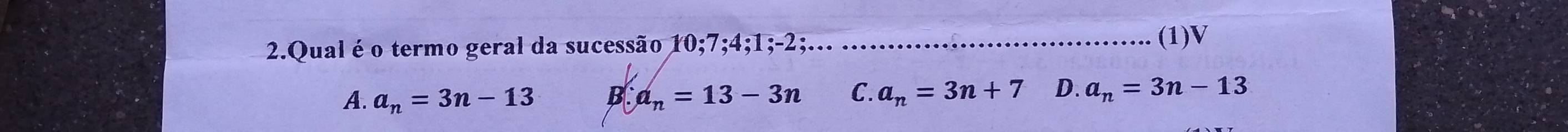 Qual é o termo geral da sucessão 10; 7; 4; 1; -2;... ....... ....................... (1)V
A. a_n=3n-13 B ∴ a_n=13-3n C. a_n=3n+7 D. a_n=3n-13