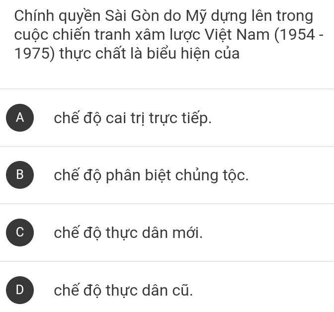 Chính quyền Sài Gòn do Mỹ dựng lên trong
cuộc chiến tranh xâm lược Việt Nam (1954 -
1975) thực chất là biểu hiện của
A chế độ cai trị trực tiếp.
Bchế độ phân biệt chủng tộc.
C chế độ thực dân mới.
D chế độ thực dân cũ.