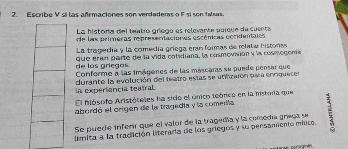 Escribe V si las afirmaciones son verdaderas o F si son falsas. 
La historia del teatro griego es relevante porque da cuenta 
de las primeras representaciones escénicas occidentales. 
La tragedia y la comedia griega eran formas de relatar historias 
que eran parte de la vida cotidiana, la cosmovisión y la cosmogonía 
de los griegos. 
Conforme a las imágenes de las máscaras se puede pensar que 
durante la evolución del teatro estas se utilizaron para enriquecer 
la experiencia teatral. 
El filósofo Aristóteles ha sido el único teórico en la historia que 
abordó el origen de la tragedia y la comedia. 
limita a la tradición literaria de los griegos y su pensamiento mítico. E 
Se puede inferir que el valor de la tragedia y la comedia griega se 
cretense, cartaginés.