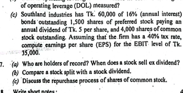 of operating leverage (DOL) measured? 
(c) Southland industries has Tk. 60,000 of 16% (annual interest) 
bonds outstanding 1,500 shares of preferred stock paying an 
annual dividend of Tk. 5 per share, and 4,000 shares of common 
stock outstanding. Assuming that the firm has a 40% tax rate, 
compute earnings per share (EPS) for the EBIT level of Tk.
35,000. 
7. (a) Who are holders of record? When does a stock sell ex dividend? 
(b) Compare a stock split with a stock dividend. 
(c) Discuss the repurchase process of shares of common stock. 
Write short notes