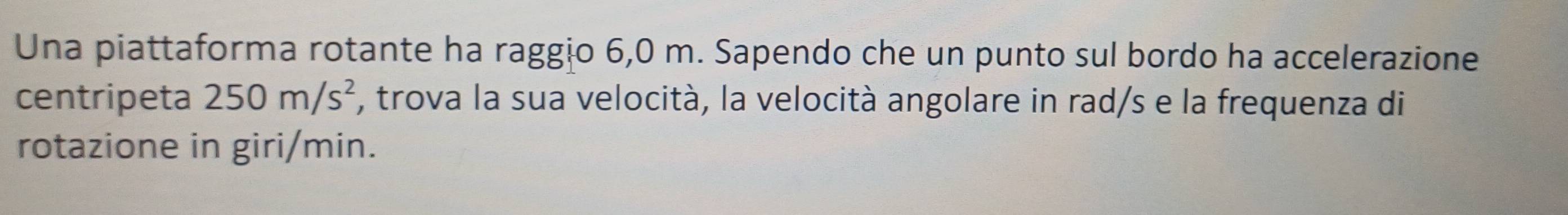 Una piattaforma rotante ha raggio 6,0 m. Sapendo che un punto sul bordo ha accelerazione 
centripeta 250m/s^2 , trova la sua velocità, la velocità angolare in rad/s e la frequenza di 
rotazione in giri/min.