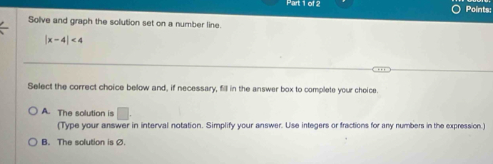 Points:
Solve and graph the solution set on a number line.
|x-4|<4</tex> 
Select the correct choice below and, if necessary, fill in the answer box to complete your choice.
A. The solution is □. 
(Type your answer in interval notation. Simplify your answer. Use integers or fractions for any numbers in the expression.)
B. The solution is Ø.