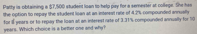 Patty is obtaining a $7,500 student loan to help pay for a semester at college. She has 
the option to repay the student loan at an interest rate of 4.2% compounded annually 
for 8 years or to repay the loan at an interest rate of 3.31% compounded annually for 10
years. Which choice is a better one and why?