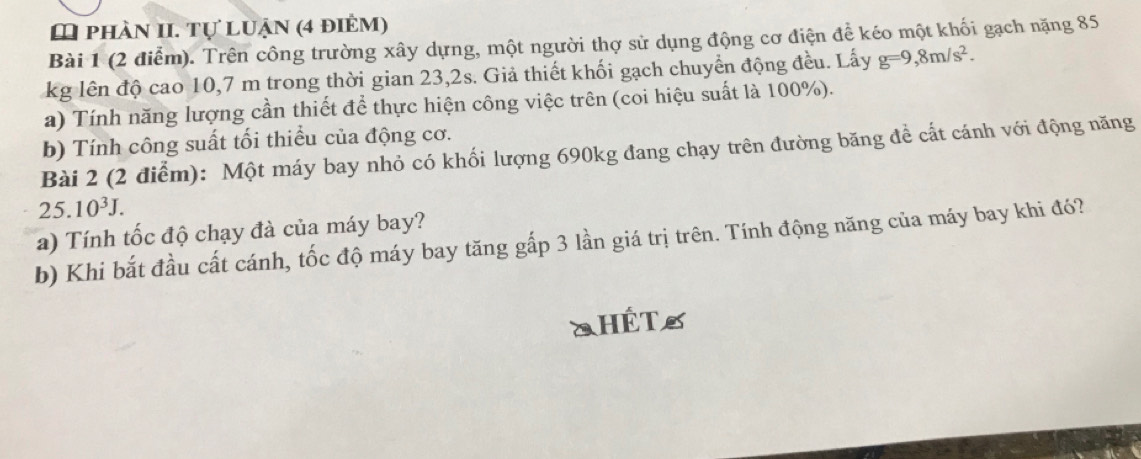 phần II. Tự luận (4 điểm) 
Bài 1 (2 điễm). Trên công trường xây dựng, một người thợ sử dụng động cơ điện để kéo một khối gạch nặng 85
kg lên độ cao 10,7 m trong thời gian 23,2s. Giả thiết khối gạch chuyển động đều. Lấy g=9,8m/s^2. 
a) Tính năng lượng cần thiết để thực hiện công việc trên (coi hiệu suất là 100%). 
b) Tính công suất tối thiều của động cơ. 
Bài 2 (2 điểm): Một máy bay nhỏ có khối lượng 690kg đang chạy trên đường băng để cất cánh với động năng
25.10^3J. 
a) Tính tốc độ chạy đà của máy bay? 
b) Khi bắt đầu cất cánh, tốc độ máy bay tăng gấp 3 lần giá trị trên. Tính động năng của máy bay khi đó? 
SHÊTS