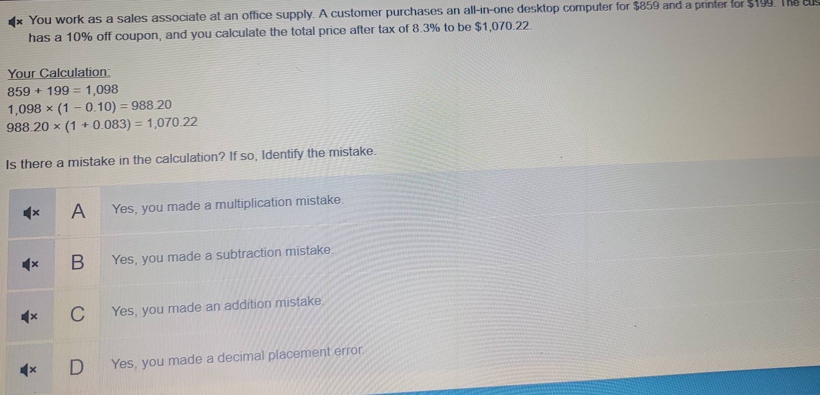 You work as a sales associate at an office supply. A customer purchases an all-in-one desktop computer for $859 and a printer for $199. The cu
has a 10% off coupon, and you calculate the total price after tax of 8.3% to be $1,070.22.
Your Calculation:
859+199=1,098
1,098* (1-0.10)=988.20
988.20* (1+0.083)=1,070.22
Is there a mistake in the calculation? If so, Identify the mistake.
A Yes, you made a multiplication mistake
Yes, you made a subtraction mistake.
Yes, you made an addition mistake
Yes, you made a decimal placement error.