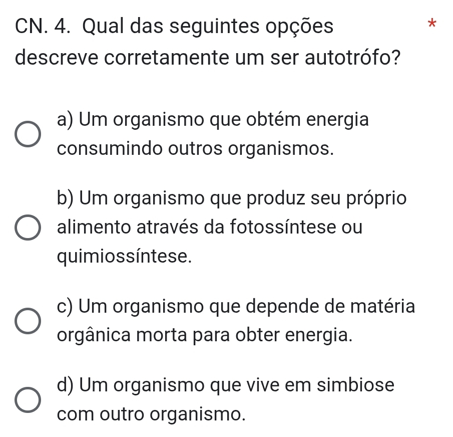 CN. 4. Qual das seguintes opções
*
descreve corretamente um ser autotrófo?
a) Um organismo que obtém energia
consumindo outros organismos.
b) Um organismo que produz seu próprio
alimento através da fotossíntese ou
quimios síntese.
c) Um organismo que depende de matéria
orgânica morta para obter energia.
d) Um organismo que vive em simbiose
com outro organismo.