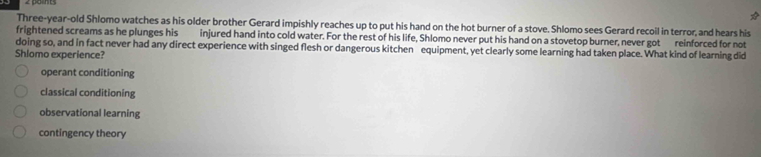 Three-year-old Shlomo watches as his older brother Gerard impishly reaches up to put his hand on the hot burner of a stove. Shlomo sees Gerard recoil in terror, and hears his
frightened screams as he plunges his injured hand into cold water. For the rest of his life, Shlomo never put his hand on a stovetop burner, never got reinforced for not
doing so, and in fact never had any direct experience with singed flesh or dangerous kitchen equipment, yet clearly some learning had taken place. What kind of learning did
Shlomo experience?
operant conditioning
classical conditioning
observational learning
contingency theory