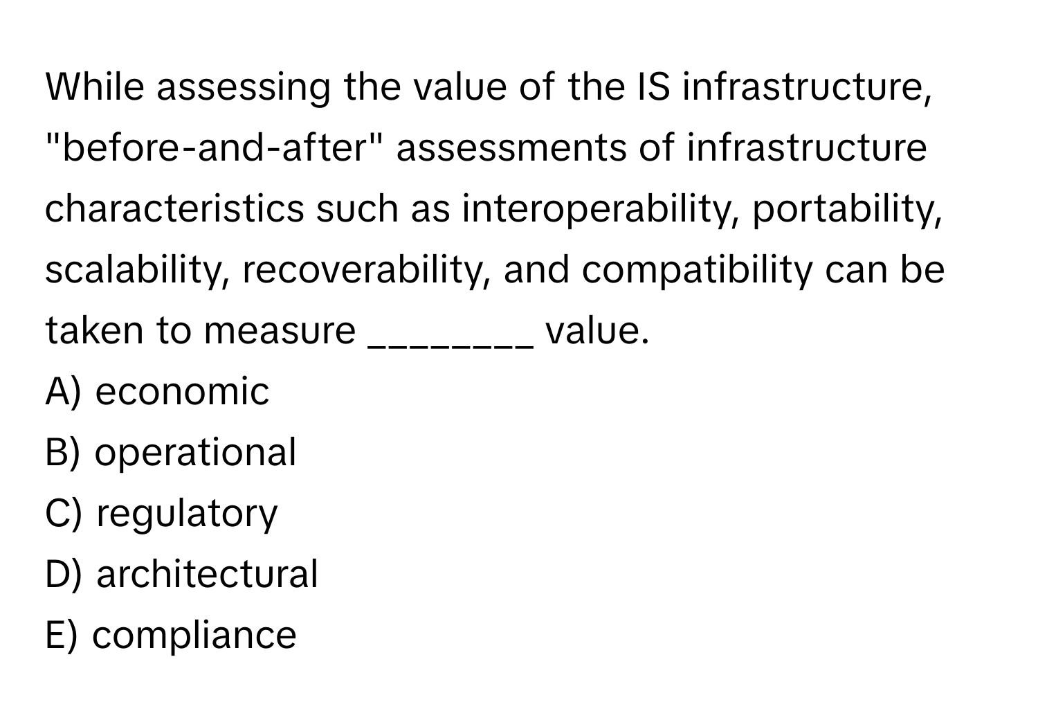 While assessing the value of the IS infrastructure, "before-and-after" assessments of infrastructure characteristics such as interoperability, portability, scalability, recoverability, and compatibility can be taken to measure ________ value.

A) economic
B) operational
C) regulatory
D) architectural
E) compliance