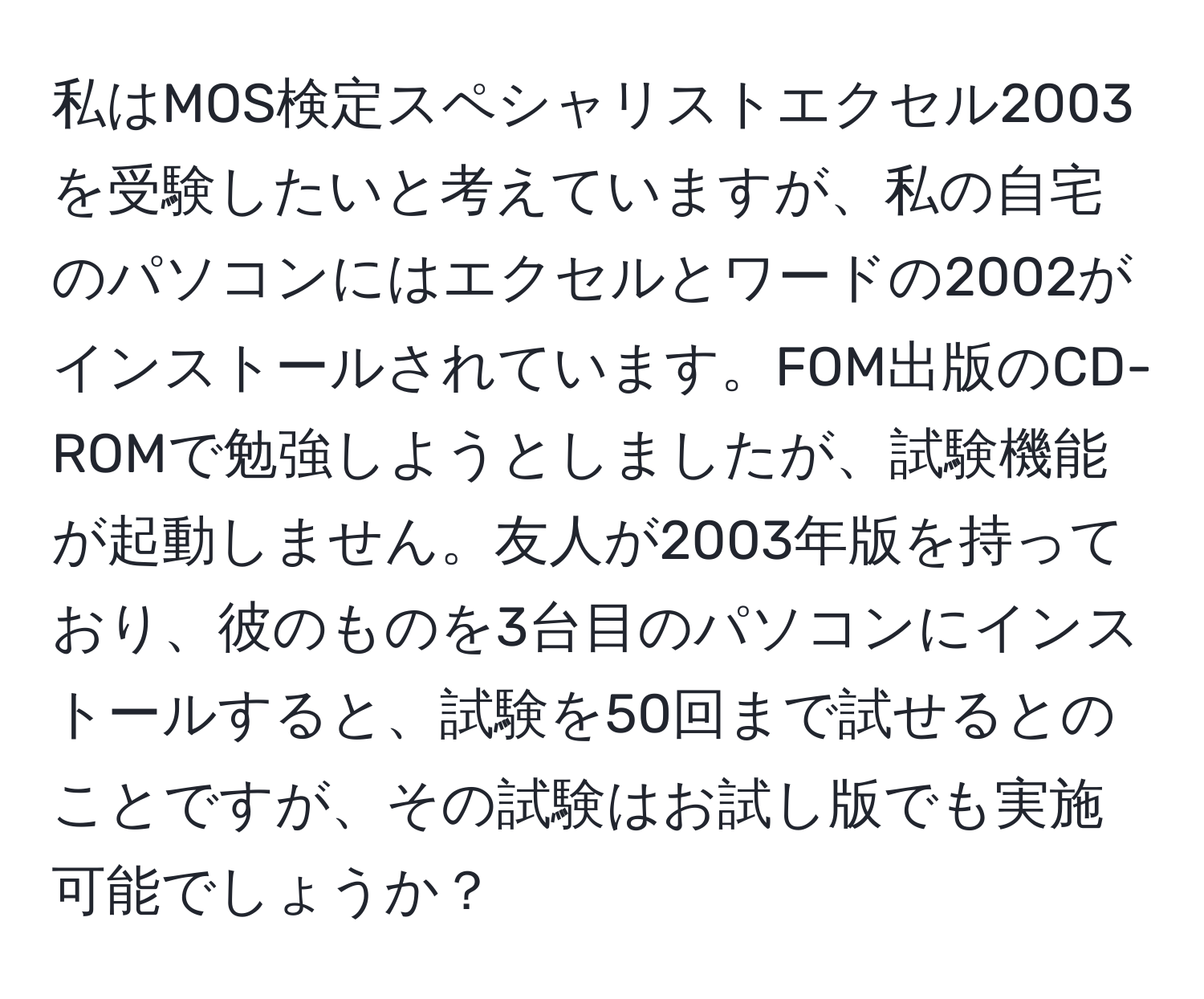 私はMOS検定スペシャリストエクセル2003を受験したいと考えていますが、私の自宅のパソコンにはエクセルとワードの2002がインストールされています。FOM出版のCD-ROMで勉強しようとしましたが、試験機能が起動しません。友人が2003年版を持っており、彼のものを3台目のパソコンにインストールすると、試験を50回まで試せるとのことですが、その試験はお試し版でも実施可能でしょうか？